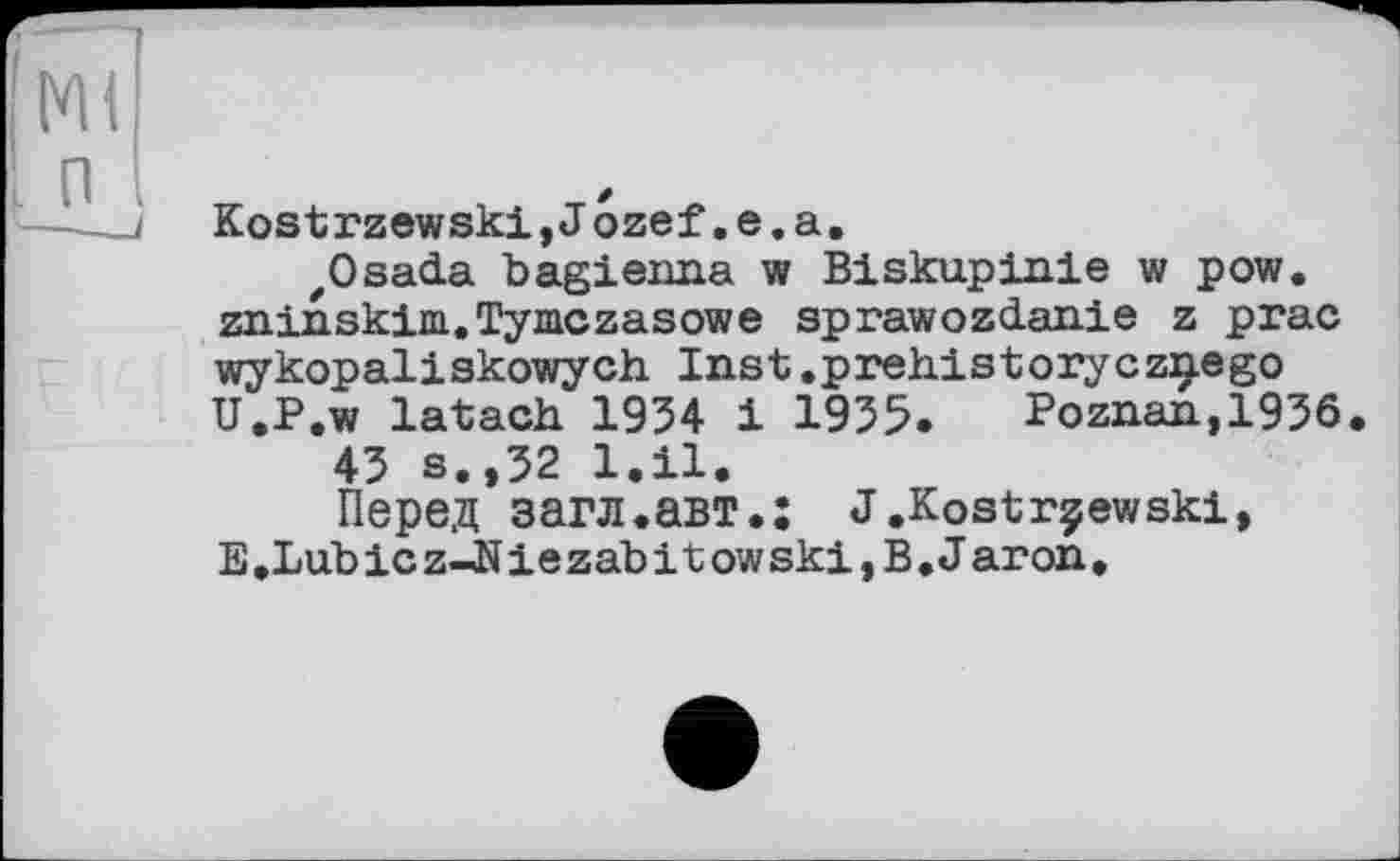 ﻿Ml п
Kostrzewski,J ozef,e.a.
zOsada bagienna w Biskupinie w pow. zninskim.Tymczasowe sprawozdanie z prac wykopaliskowych. Inst,preh.istoryczç.ego U.P.w latach. 1954 і 1955» Poznan,1956.
45 s.,52 l.il.
Перед загл.авт.: J.Kostrçewski, E.Lubicz-JNiezabitowskijB. Jaron,